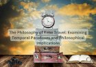The Philosophy of Time Travel: Examining Temporal Paradoxes and Philosophical Implications